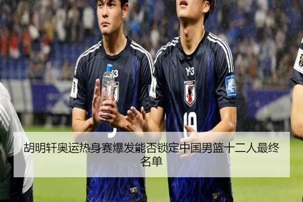 胡明轩奥运热身赛爆发能否锁定中国男篮十二人最终名单