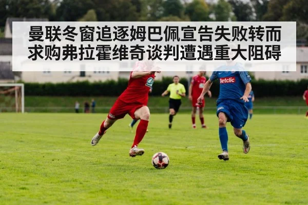 曼联冬窗追逐姆巴佩宣告失败转而求购弗拉霍维奇谈判遭遇重大阻碍