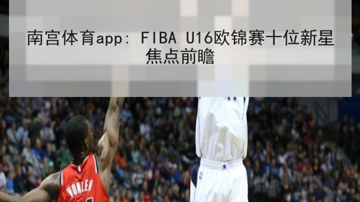 南宫体育app: FIBA U16欧锦赛十位新星焦点前瞻