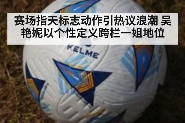 赛场指天标志动作引热议浪潮 吴艳妮以个性定义跨栏一姐地位