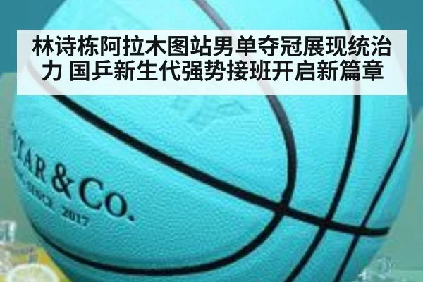 林诗栋阿拉木图站男单夺冠展现统治力 国乒新生代强势接班开启新篇章